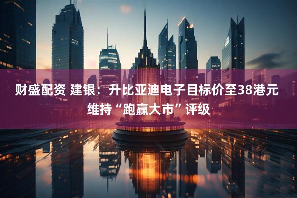财盛配资 建银：升比亚迪电子目标价至38港元 维持“跑赢大市”评级