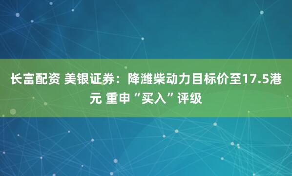长富配资 美银证券：降潍柴动力目标价至17.5港元 重申“买入”评级