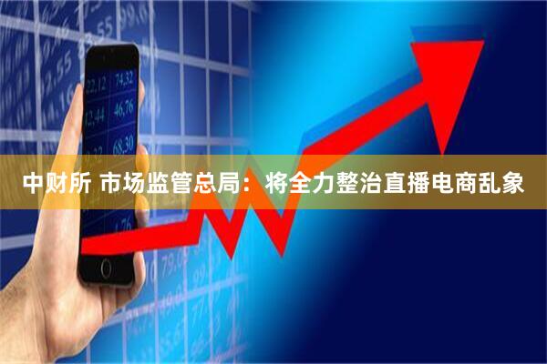 中财所 市场监管总局：将全力整治直播电商乱象