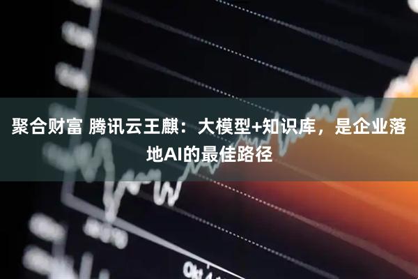 聚合财富 腾讯云王麒：大模型+知识库，是企业落地AI的最佳路径