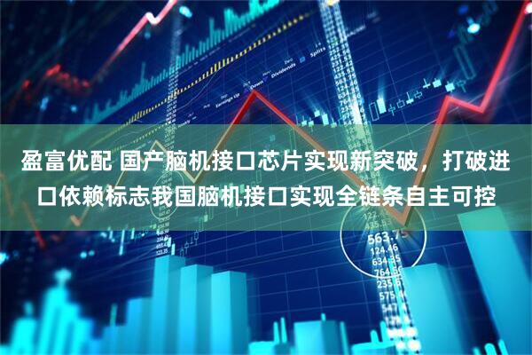 盈富优配 国产脑机接口芯片实现新突破，打破进口依赖标志我国脑机接口实现全链条自主可控