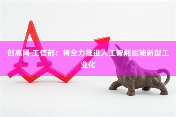 创高网 工信部：将全力推进人工智能赋能新型工业化