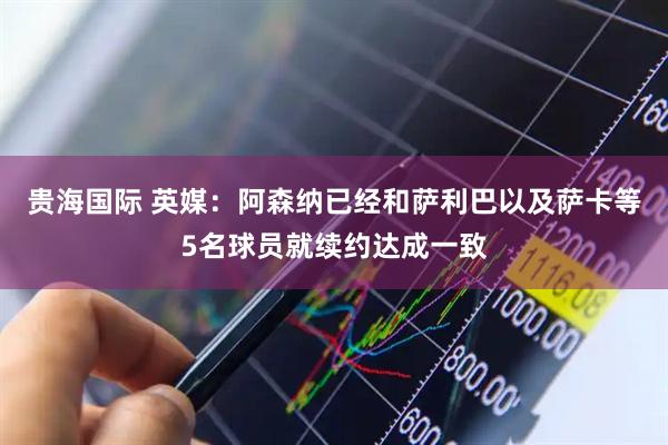 贵海国际 英媒：阿森纳已经和萨利巴以及萨卡等5名球员就续约达成一致