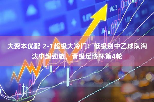 大资本优配 2-1超级大冷门！低级别中乙球队淘汰中超劲旅，晋级足协杯第4轮