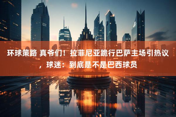环球策路 真爷们！拉菲尼亚跪行巴萨主场引热议，球迷：到底是不是巴西球员