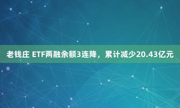 老钱庄 ETF两融余额3连降，累计减少20.43亿元