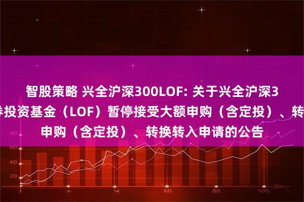 智股策略 兴全沪深300LOF: 关于兴全沪深300指数增强型证券投资基金（LOF）暂停接受大额申购（含定投）、转换转入申请的公告