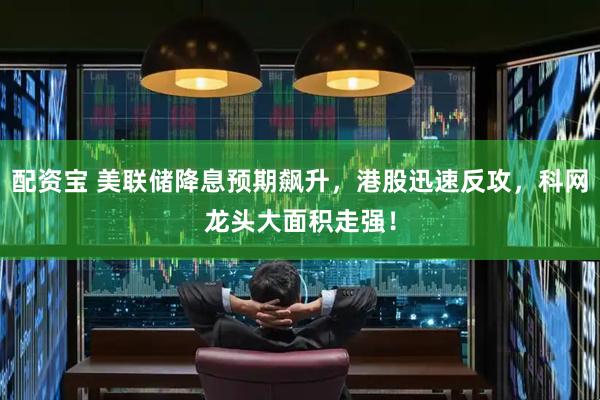 配资宝 美联储降息预期飙升，港股迅速反攻，科网龙头大面积走强！