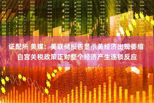 证配所 美媒：美联储报告显示美经济出现萎缩 白宫关税政策正对整个经济产生连锁反应