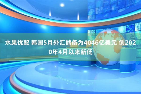 水果优配 韩国5月外汇储备为4046亿美元 创2020年4月以来新低