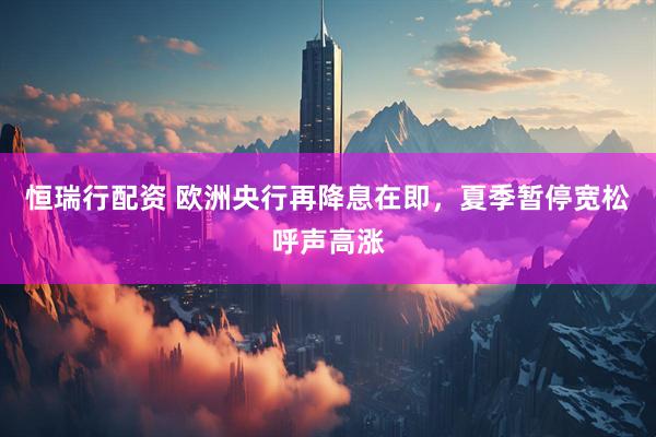 恒瑞行配资 欧洲央行再降息在即，夏季暂停宽松呼声高涨