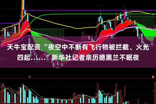 天牛宝配资 “夜空中不断有飞行物被拦截、火光四起……”新华社记者亲历德黑兰不眠夜