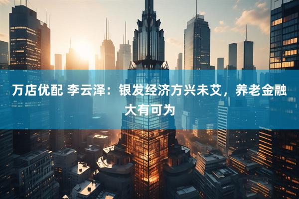 万店优配 李云泽：银发经济方兴未艾，养老金融大有可为