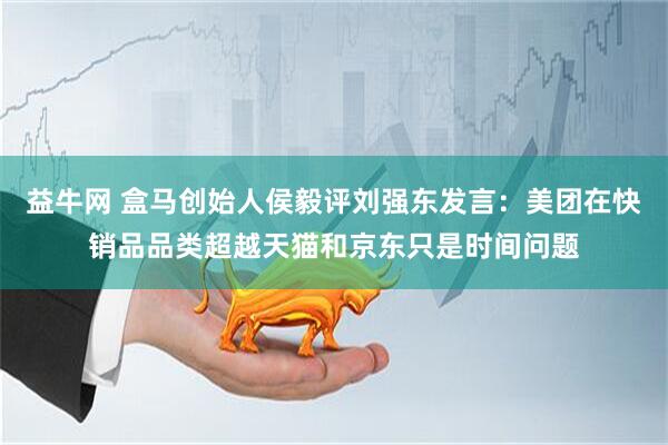 益牛网 盒马创始人侯毅评刘强东发言：美团在快销品品类超越天猫和京东只是时间问题
