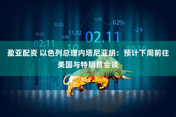 盈亚配资 以色列总理内塔尼亚胡：预计下周前往美国与特朗普会谈