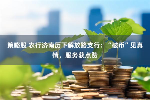 策略股 农行济南历下解放路支行：“破币”见真情，服务获点赞