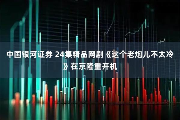 中国银河证券 24集精品网剧《这个老炮儿不太冷》在京隆重开机