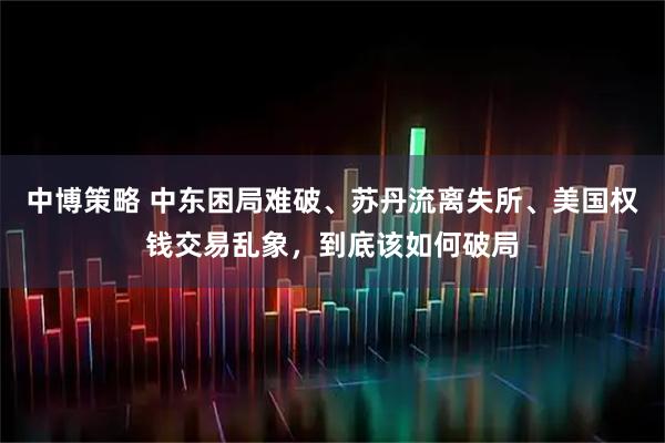 中博策略 中东困局难破、苏丹流离失所、美国权钱交易乱象，到底该如何破局