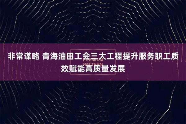 非常谋略 青海油田工会三大工程提升服务职工质效赋能高质量发展