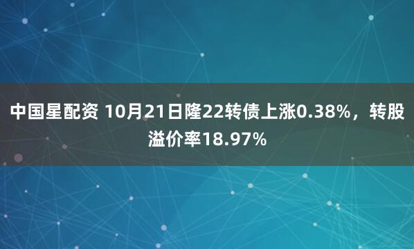 中国星配资 10月21日隆22转债上涨0.38%，转股溢价率18.97%