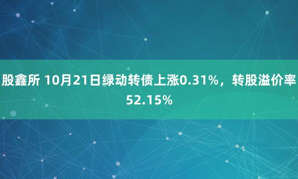 股鑫所 10月21日绿动转债上涨0.31%，转股溢价率52.15%