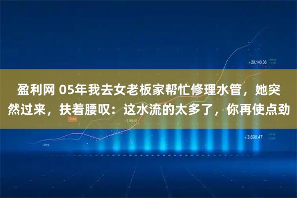 盈利网 05年我去女老板家帮忙修理水管，她突然过来，扶着腰叹：这水流的太多了，你再使点劲