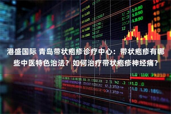 港盛国际 青岛带状疱疹诊疗中心：带状疱疹有哪些中医特色治法？如何治疗带状疱疹神经痛？