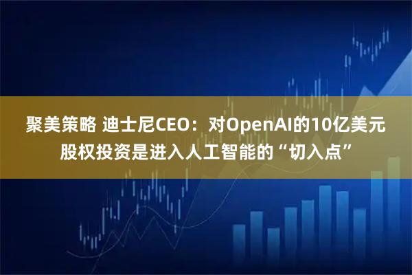 聚美策略 迪士尼CEO：对OpenAI的10亿美元股权投资是进入人工智能的“切入点”