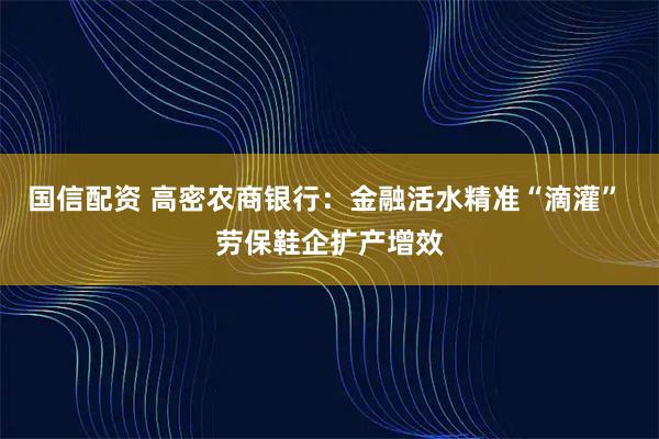 国信配资 高密农商银行：金融活水精准“滴灌” 劳保鞋企扩产增效