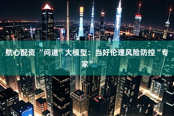 航心配资 “问道”大模型：当好伦理风险防控“专家”