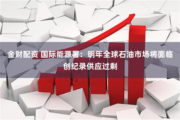 金财配资 国际能源署：明年全球石油市场将面临创纪录供应过剩