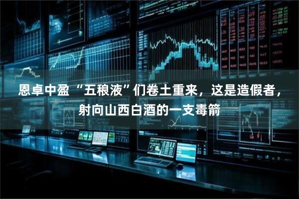 恩卓中盈 “五稂液”们卷土重来，这是造假者，射向山西白酒的一支毒箭