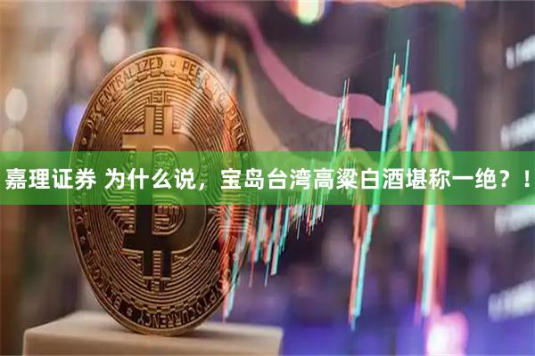 嘉理证券 为什么说，宝岛台湾高粱白酒堪称一绝？！