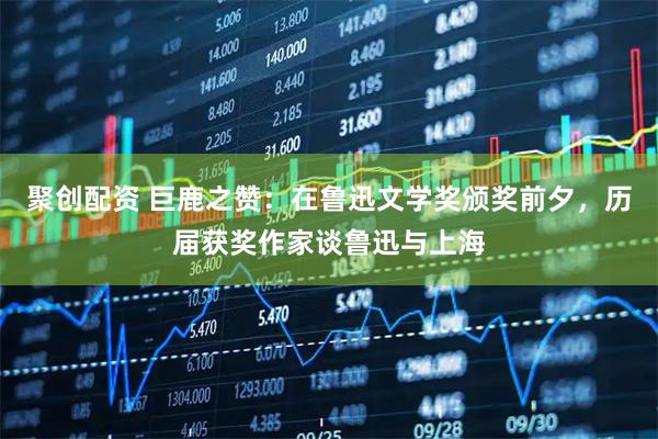 聚创配资 巨鹿之赞：在鲁迅文学奖颁奖前夕，历届获奖作家谈鲁迅与上海